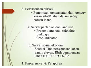 3. Pelaksanaan survei
- Penentuan, pengamatan dan pengu-
kuran sifat2 lahan dalam setiap
satuan lahan
a. Survei pertanian dan land use
- Present land use, teknologi
budidaya
- Crop Indicator
b. Survei sosial ekonomi
Seleksi Tipe penggunaan lahan
yang relevan. Kbth penggunaan
lahan (LUR) -- LQ/LK
4. Pasca survei & Pelaporan
 