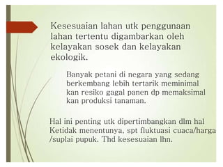 Kesesuaian lahan utk penggunaan
lahan tertentu digambarkan oleh
kelayakan sosek dan kelayakan
ekologik.
Banyak petani di negara yang sedang
berkembang lebih tertarik meminimal
kan resiko gagal panen dp memaksimal
kan produksi tanaman.
Hal ini penting utk dipertimbangkan dlm hal
Ketidak menentunya, spt fluktuasi cuaca/harga
/suplai pupuk. Thd kesesuaian lhn.
 