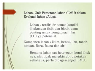 Lahan, Unit Pemetaan lahan (LMU) dalam
Evaluasi lahan /Alusa.
Lahan : terdiri dr semua kondisi
lingkungan fisik dan biotik yang
penting untuk penggunaan lhn
(LU) yg potensial.
Komponen lahan : iklim, bentuk lhn, tanah,
batuan, flora, fauna dan air.
Bentang lahan sgt heterogen kond lingk
nya, shg tidak mungkin dpt dipetakan
sekaligus, perlu dibagi menjadi LMU.
 