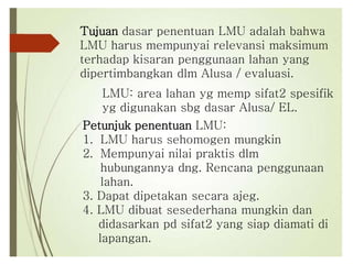 Tujuan dasar penentuan LMU adalah bahwa
LMU harus mempunyai relevansi maksimum
terhadap kisaran penggunaan lahan yang
dipertimbangkan dlm Alusa / evaluasi.
LMU: area lahan yg memp sifat2 spesifik
yg digunakan sbg dasar Alusa/ EL.
Petunjuk penentuan LMU:
1. LMU harus sehomogen mungkin
2. Mempunyai nilai praktis dlm
hubungannya dng. Rencana penggunaan
lahan.
3. Dapat dipetakan secara ajeg.
4. LMU dibuat sesederhana mungkin dan
didasarkan pd sifat2 yang siap diamati di
lapangan.
 