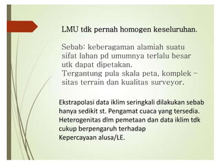 LMU tdk pernah homogen keseluruhan.
Sebab: keberagaman alamiah suatu
sifat lahan pd umumnya terlalu besar
utk dapat dipetakan.
Tergantung pula skala peta, komplek –
sitas terrain dan kualitas surveyor.
Ekstrapolasi data iklim seringkali dilakukan sebab
hanya sedikit st. Pengamat cuaca yang tersedia.
Heterogenitas dlm pemetaan dan data iklim tdk
cukup berpengaruh terhadap
Kepercayaan alusa/LE.
 