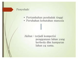Penyebab:
• Pertambahan penduduk tinggi
• Perubahan kebutuhan manusia
Akibat : terjadi kompetisi
penggunaan lahan yang
berbeda dlm hamparan
lahan yg sama.
 