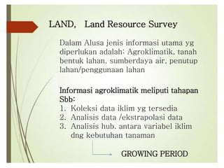 LAND, Land Resource Survey
Dalam Alusa jenis informasi utama yg
diperlukan adalah: Agroklimatik, tanah
bentuk lahan, sumberdaya air, penutup
lahan/penggunaan lahan
Informasi agroklimatik meliputi tahapan
Sbb:
1. Koleksi data iklim yg tersedia
2. Analisis data /ekstrapolasi data
3. Analisis hub. antara variabel iklim
dng kebutuhan tanaman
GROWING PERIOD
 