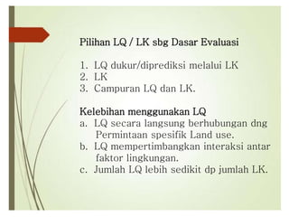 Pilihan LQ / LK sbg Dasar Evaluasi
1. LQ dukur/diprediksi melalui LK
2. LK
3. Campuran LQ dan LK.
Kelebihan menggunakan LQ
a. LQ secara langsung berhubungan dng
Permintaan spesifik Land use.
b. LQ mempertimbangkan interaksi antar
faktor lingkungan.
c. Jumlah LQ lebih sedikit dp jumlah LK.
 