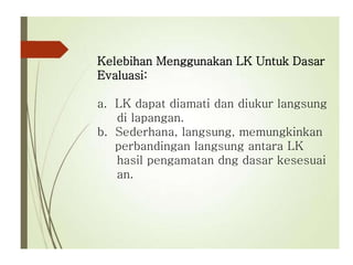 Kelebihan Menggunakan LK Untuk Dasar
Evaluasi:
a. LK dapat diamati dan diukur langsung
di lapangan.
b. Sederhana, langsung, memungkinkan
perbandingan langsung antara LK
hasil pengamatan dng dasar kesesuai
an.
 
