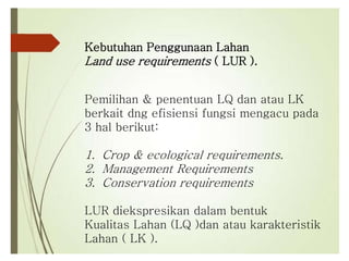 Kebutuhan Penggunaan Lahan
Land use requirements ( LUR ).
Pemilihan & penentuan LQ dan atau LK
berkait dng efisiensi fungsi mengacu pada
3 hal berikut:
1. Crop & ecological requirements.
2. Management Requirements
3. Conservation requirements
LUR diekspresikan dalam bentuk
Kualitas Lahan (LQ )dan atau karakteristik
Lahan ( LK ).
 