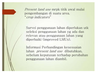 Present land use mrpk titik awal mulai
pengembangan di suatu area.
“crop indicators”
Survei penggunaan lahan diperlukan utk
seleksi penggunaan lahan yg ada dan
relevan atau penggunaan lahan yang
diperbaiki (improved LMUs).
Informasi Perbandingan kesesuaian
lahan present land use dibutuhkan,
sebelum keputusan terhadap perubahan
penggunaan lahan diambil.
 