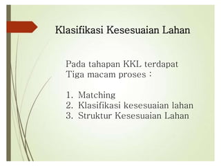 Klasifikasi Kesesuaian Lahan
Pada tahapan KKL terdapat
Tiga macam proses :
1. Matching
2. Klasifikasi kesesuaian lahan
3. Struktur Kesesuaian Lahan
 