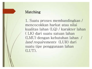 Matching
1. Suatu proses membandingkan /
mencocokkan harkat atau nilai
kualitas lahan (LQ) / karakter lahan
( LK) dari suatu satuan lahan
(LMU) dengan kebutuhan lahan /
land requirements (LUR) dari
suatu tipe penggunaan lahan
(LUT).
 
