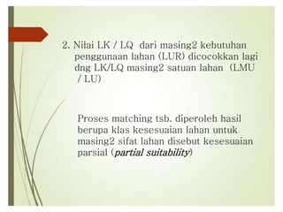 2. Nilai LK / LQ dari masing2 kebutuhan
penggunaan lahan (LUR) dicocokkan lagi
dng LK/LQ masing2 satuan lahan (LMU
/ LU)
Proses matching tsb. diperoleh hasil
berupa klas kesesuaian lahan untuk
masing2 sifat lahan disebut kesesuaian
parsial (partial suitability)
 