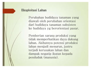 Eksploitasi Lahan
Perubahan budidaya tanaman yang
diawali oleh perubahan orientasi
dari budidaya tanaman subsisten
ke budidaya yg berorientasi pasar.
Pemberian sarana produksi yang
tidak memperhatikan daya dukung
lahan. Akibatnya potensi produksi
lahan menjadi menurun, justru
terjadi kerusakan lahan dan
dampak negatip ikutan kepada
penduduk (manusia).
 
