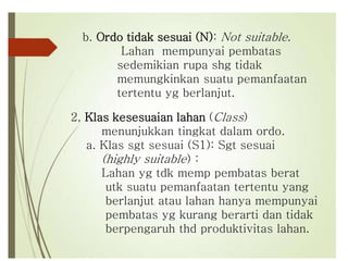 b. Ordo tidak sesuai (N): Not suitable.
Lahan mempunyai pembatas
sedemikian rupa shg tidak
memungkinkan suatu pemanfaatan
tertentu yg berlanjut.
2, Klas kesesuaian lahan (Class)
menunjukkan tingkat dalam ordo.
a. Klas sgt sesuai (S1): Sgt sesuai
(highly suitable) :
Lahan yg tdk memp pembatas berat
utk suatu pemanfaatan tertentu yang
berlanjut atau lahan hanya mempunyai
pembatas yg kurang berarti dan tidak
berpengaruh thd produktivitas lahan.
 