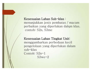 Kesesuaian Lahan Tingkat Unit:
menggambarkan perbedaan kecil
pengelolaan yang diperlukan dalam
sub-klas
Contoh: S2n-1
S3we-2
Kesesuaian Lahan Sub-klas :
menunjukkan jenis pembatas / macam
perbaikan yang diperlukan dalqm klas.
contoh: S2n, S3me
 