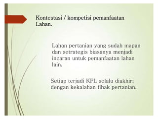 Kontestasi / kompetisi pemanfaatan
Lahan.
Setiap terjadi KPL selalu diakhiri
dengan kekalahan fihak pertanian.
Lahan pertanian yang sudah mapan
dan setrategis biasanya menjadi
incaran untuk pemanfaatan lahan
lain.
 