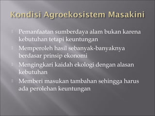  Pemanfaatan sumberdaya alam bukan karena
kebutuhan tetapi keuntungan
 Memperoleh hasil sebanyak-banyaknya
berdasar prinsip ekonomi
 Mengingkari kaidah ekologi dengan alasan
kebutuhan
 Memberi masukan tambahan sehingga harus
ada perolehan keuntungan
 