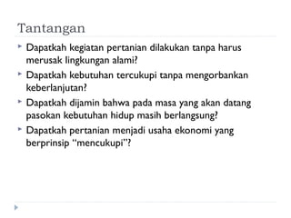 Tantangan
 Dapatkah kegiatan pertanian dilakukan tanpa harus
merusak lingkungan alami?
 Dapatkah kebutuhan tercukupi tanpa mengorbankan
keberlanjutan?
 Dapatkah dijamin bahwa pada masa yang akan datang
pasokan kebutuhan hidup masih berlangsung?
 Dapatkah pertanian menjadi usaha ekonomi yang
berprinsip “mencukupi”?
 