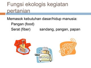 Fungsi ekologis kegiatan
pertanian
Memasok kebutuhan dasar/hidup manusia:
Pangan (food)
Serat (fiber) sandang, pangan, papan
 
