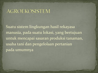 Suatu sistem lingkungan hasil rekayasa
manusia, pada suatu lokasi, yang bertujuan
untuk mencapai sasaran produksi tanaman,
usaha tani dan pengelolaan pertanian
pada umumnya
 