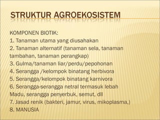 KOMPONEN BIOTIK:
1. Tanaman utama yang diusahakan
2. Tanaman alternatif (tanaman sela, tanaman
tambahan, tanaman perangkap)
3. Gulma/tanaman liar/perdu/pepohonan
4. Serangga /kelompok binatang herbivora
5. Serangga/kelompok binatang karnivora
6. Serangga-serangga netral termasuk lebah
Madu, serangga penyerbuk, semut, dll
7. Jasad renik (bakteri, jamur, virus, mikoplasma,)
8. MANUSIA
 