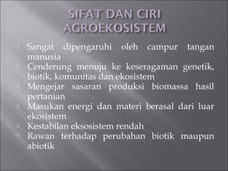  Sangat dipengaruhi oleh campur tangan
manusia
 Cenderung menuju ke keseragaman genetik,
biotik, komunitas dan ekosistem
 Mengejar sasaran produksi biomassa hasil
pertanian
 Masukan energi dan materi berasal dari luar
ekosistem
 Kestabilan eksosistem rendah
 Rawan terhadap perubahan biotik maupun
abiotik
 