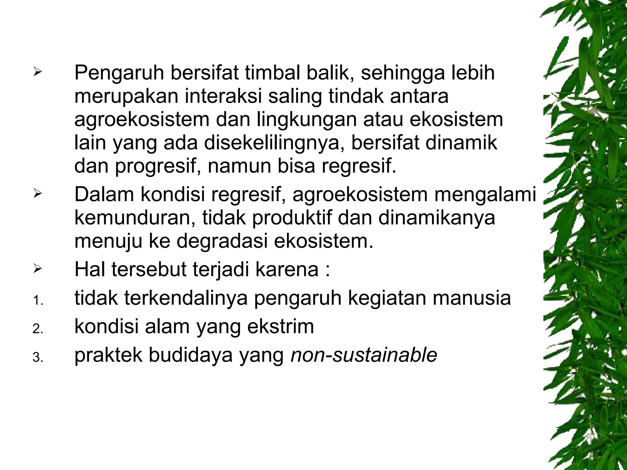 Pengaruh bersifat timbal balik, sehingga lebih
merupakan interaksi saling tindak antara
agroekosistem dan lingkungan atau ekosistem
lain yang ada disekelilingnya, bersifat dinamik
dan progresif, namun bisa regresif.
Dalam kondisi regresif, agroekosistem mengalami
kemunduran, tidak produktif dan dinamikanya
menuju ke degradasi ekosistem.
Hal tersebut terjadi karena :
1. tidak terkendalinya pengaruh kegiatan manusia
2. kondisi alam yang ekstrim
3. praktek budidaya yang non-sustainable