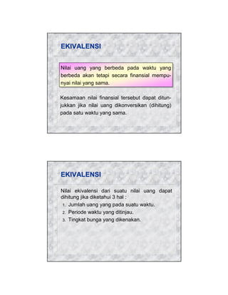 EKIVALENSI
Nilai uang yang berbeda pada waktu yang
Nilai uang yang berbeda pada waktu yang
berbeda akan tetapi secara finansial mempuberbeda akan tetapi secara finansial mempunyai nilai yang sama.
nyai nilai yang sama.
Kesamaan nilai finansial tersebut dapat ditunjukkan jika nilai uang dikonversikan (dihitung)
pada satu waktu yang sama.

EKIVALENSI
Nilai ekivalensi dari suatu nilai uang dapat
dihitung jika diketahui 3 hal :
1. Jumlah uang yang pada suatu waktu.
2. Periode waktu yang ditinjau.
3. Tingkat bunga yang dikenakan.

 