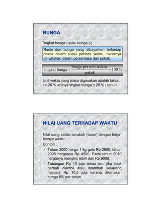 BUNGA
Tingkat bunga / suku bunga (i) :
Rasio dari bunga yang dibayarkan terhadap
Rasio dari bunga yang dibayarkan terhadap
pokok dalam suatu periode waktu, biasanya
pokok dalam suatu periode waktu, biasanya
dinyatakan dalam persentase dari pokok.
dinyatakan dalam persentase dari pokok.

Tingkat bunga =

bunga per unit waktu
× 100 %
pokok

Unit waktu yang biasa digunakan adalah tahun.
i = 20 % artinya tingkat bunga = 20 % / tahun.

NILAI UANG TERHADAP WAKTU
Nilai uang selalu berubah (turun) dengan berjalannya waktu.
Contoh :
• Tahun 2000 harga 1 kg gula Rp 2800, tahun
2005 harganya Rp 4500. Pada tahun 2010
harganya mungkin lebih dari Rp 8000.
• Tabungan Rp 10 juta tahun lalu, jika tidak
pernah diambil atau ditambah sekarang
menjadi Rp 10,5 juta karena dikenakan
bunga 5% per tahun.

 