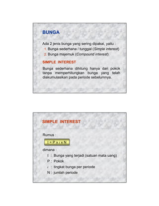 BUNGA
Ada 2 jenis bunga yang sering dipakai, yaitu :
1. Bunga sederhana / tunggal (Simple interest)
2. Bunga majemuk (Compound interest)
SIMPLE INTEREST
Bunga sederhana dihitung hanya dari pokok
tanpa memperhitungkan bunga yang telah
diakumulasikan pada periode sebelumnya.

SIMPLE INTEREST
Rumus :
I=PxixN
dimana :
I : Bunga yang terjadi (satuan mata uang)
P : Pokok
i : tingkat bunga per periode
N : jumlah periode

 