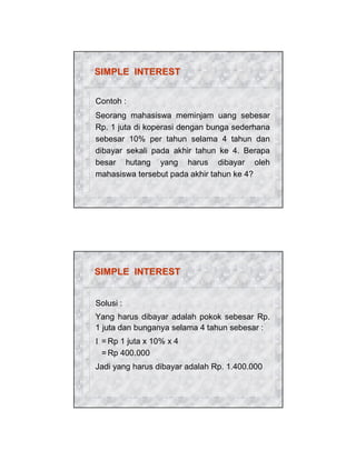 SIMPLE INTEREST
Contoh :
Seorang mahasiswa meminjam uang sebesar
Rp. 1 juta di koperasi dengan bunga sederhana
sebesar 10% per tahun selama 4 tahun dan
dibayar sekali pada akhir tahun ke 4. Berapa
besar hutang yang harus dibayar oleh
mahasiswa tersebut pada akhir tahun ke 4?

SIMPLE INTEREST
Solusi :
Yang harus dibayar adalah pokok sebesar Rp.
1 juta dan bunganya selama 4 tahun sebesar :
I = Rp 1 juta x 10% x 4
= Rp 400.000
Jadi yang harus dibayar adalah Rp. 1.400.000

 