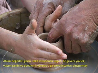 Ahlaki değerleri güçlü, vakıf misyonuna uygun, öz güveni yüksek, vizyon sahibi ve donanımlı yönetici / girişimci insanları oluşturmak 