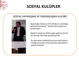 SOSYAL KULÜPLER SOSYAL DAYANIŞMA VE YARDIMLAŞMA KULÜBÜ Başkanlığını Barbaros CEYLAN Bey’in yürüttüğü  kulüp birincil olarak “ Kardeş Aile Programını” yürütmüştür.  Üyelerin sosyal ve ahlaki açıdan gelişimi için bir dizi konuda okumalar gerçekleştirildi.  Bu okumaların akabinde konuya vakıf kişilerin verdiği seminerler düzenleyerek, gelişimlerini pekiştirmişlerdir. 