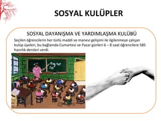 SOSYAL KULÜPLER SOSYAL DAYANIŞMA VE YARDIMLAŞMA KULÜBÜ Seçilen öğrencilerin her türlü maddi ve manevi gelişimi ile ilgilenmeye çalışan kulüp üyeleri, bu bağlamda Cumartesi ve Pazar günleri 6 – 8 saat öğrencilere SBS hazırlık dersleri verdi. 