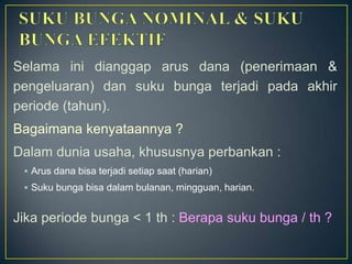 Selama ini dianggap arus dana (penerimaan &
pengeluaran) dan suku bunga terjadi pada akhir
periode (tahun).
Bagaimana kenyataannya ?
Dalam dunia usaha, khususnya perbankan :
 Arus dana bisa terjadi setiap saat (harian)
 Suku bunga bisa dalam bulanan, mingguan, harian.
Jika periode bunga < 1 th : Berapa suku bunga / th ?
 