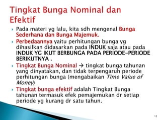  Pada materi yg lalu, kita sdh mengenal Bunga
Sederhana dan Bunga Majemuk.
 Perbedaannya yaitu perhitungan bunga yg
dihasilkan didasarkan pada INDUK saja atau pada
INDUK YG IKUT BERBUNGA PADA PERIODE-PERIODE
BERIKUTNYA .
 Tingkat Bunga Nominal  tingkat bunga tahunan
yang dinyatakan, dan tidak terpengaruh periode
perhitungan bunga (mengabaikan Time Value of
Money)
 Tingkat bunga efektif adalah Tingkat Bunga
tahunan termasuk efek pemajemukan dr setiap
periode yg kurang dr satu tahun.
12
 