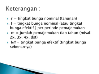  r = tingkat bunga nominal (tahunan)
 I = tingkat bunga nominal (atau tingkat
bunga efektif ) per periode pemajemukan
 m = jumlah pemajemukan tiap tahun (misal
2x, 3x, 4x, dst)
 Ieff = tingkat bunga efektif (tingkat bunga
sebenarnya)
 