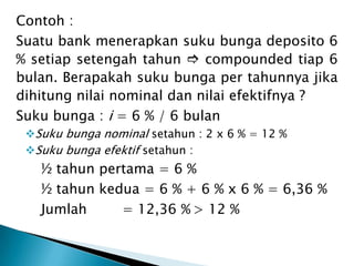 Contoh :
Suatu bank menerapkan suku bunga deposito 6
% setiap setengah tahun  compounded tiap 6
bulan. Berapakah suku bunga per tahunnya jika
dihitung nilai nominal dan nilai efektifnya ?
Suku bunga : i = 6 % / 6 bulan
Suku bunga nominal setahun : 2 x 6 % = 12 %
Suku bunga efektif setahun :
½ tahun pertama = 6 %
½ tahun kedua = 6 % + 6 % x 6 % = 6,36 %
Jumlah = 12,36 % > 12 %
 