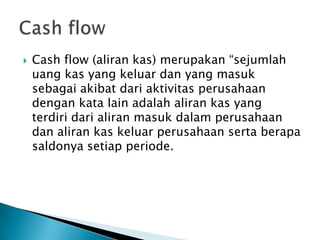  Cash flow (aliran kas) merupakan “sejumlah
uang kas yang keluar dan yang masuk
sebagai akibat dari aktivitas perusahaan
dengan kata lain adalah aliran kas yang
terdiri dari aliran masuk dalam perusahaan
dan aliran kas keluar perusahaan serta berapa
saldonya setiap periode.
 