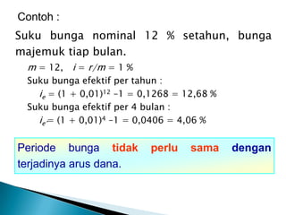 Suku bunga nominal 12 % setahun, bunga
majemuk tiap bulan.
m = 12, i = r/m = 1 %
Suku bunga efektif per tahun :
ie = (1 + 0,01)12 –1 = 0,1268 = 12,68 %
Suku bunga efektif per 4 bulan :
ie’= (1 + 0,01)4 –1 = 0,0406 = 4,06 %
Contoh :
Periode bunga tidak perlu sama dengan
terjadinya arus dana.
 