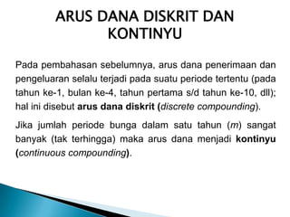ARUS DANA DISKRIT DAN
KONTINYU
Pada pembahasan sebelumnya, arus dana penerimaan dan
pengeluaran selalu terjadi pada suatu periode tertentu (pada
tahun ke-1, bulan ke-4, tahun pertama s/d tahun ke-10, dll);
hal ini disebut arus dana diskrit (discrete compounding).
Jika jumlah periode bunga dalam satu tahun (m) sangat
banyak (tak terhingga) maka arus dana menjadi kontinyu
(continuous compounding).
 