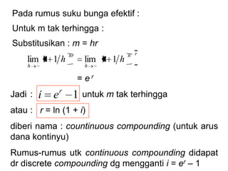 Pada rumus suku bunga efektif :
Untuk m tak terhingga :
Substitusikan : m = hr
= e r
11
m
mri
m
m
mr1lim
~
rh
h
hr
h
hh 11lim11lim
~~
Jadi : untuk m tak terhingga
atau : r = ln (1 + i)
diberi nama : countinuous compounding (untuk arus
dana kontinyu)
Rumus-rumus utk continuous compounding didapat
dr discrete compounding dg mengganti i = er – 1
1r
ei
 