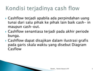  Cashflow terjadi apabila ada perpindahan uang
tunai dari satu pihak ke pihak lain baik cash- in
maupun cash-out.
 Cashflow senantiasa terjadi pada akhir periode
bunga.
 Cashflow dapat disajikan dalam ilustrasi grafis
pada garis skala waktu yang disebut Diagram
Casflow
Ekotek _ Teknik Industri UTY 3
 