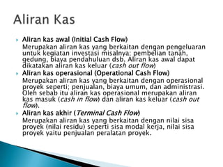  Aliran kas awal (Initial Cash Flow)
Merupakan aliran kas yang berkaitan dengan pengeluaran
untuk kegiatan investasi misalnya; pembelian tanah,
gedung, biaya pendahuluan dsb. Aliran kas awal dapat
dikatakan aliran kas keluar (cash out flow)
 Aliran kas operasional (Operational Cash Flow)
Merupakan aliran kas yang berkaitan dengan operasional
proyek seperti; penjualan, biaya umum, dan administrasi.
Oleh sebab itu aliran kas operasional merupakan aliran
kas masuk (cash in flow) dan aliran kas keluar (cash out
flow).
 Aliran kas akhir (Terminal Cash Flow)
Merupakan aliran kas yang berkaitan dengan nilai sisa
proyek (nilai residu) seperti sisa modal kerja, nilai sisa
proyek yaitu penjualan peralatan proyek.
 