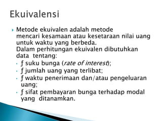  Metode ekuivalen adalah metode
mencari kesamaan atau kesetaraan nilai uang
untuk waktu yang berbeda.
Dalam perhitungan ekuivalen dibutuhkan
data tentang:
• ƒ suku bunga (rate of interest);
• ƒ jumlah uang yang terlibat;
• ƒ waktu penerimaan dan/atau pengeluaran
uang;
• ƒ sifat pembayaran bunga terhadap modal
yang ditanamkan.
 