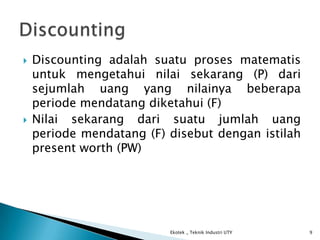  Discounting adalah suatu proses matematis
untuk mengetahui nilai sekarang (P) dari
sejumlah uang yang nilainya beberapa
periode mendatang diketahui (F)
 Nilai sekarang dari suatu jumlah uang
periode mendatang (F) disebut dengan istilah
present worth (PW)
Ekotek _ Teknik Industri UTY 9
 