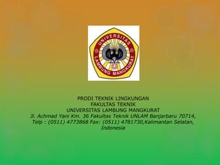 PRODI TEKNIK LINGKUNGAN
FAKULTAS TEKNIK
UNIVERSITAS LAMBUNG MANGKURAT
Jl. Achmad Yani Km. 36 Fakultas Teknik UNLAM Banjarbaru 70714,
Telp : (0511) 4773868 Fax: (0511) 4781730,Kalimantan Selatan,
Indonesia
 