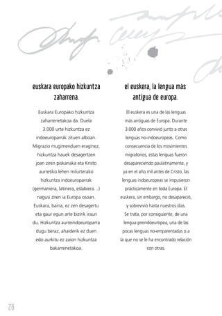euskara europako hizkuntza             el euskera, la lengua más
             zaharrena.                         antigua de europa.
       Euskara Europako hizkuntza            El euskera es una de las lenguas
         zaharrenetakoa da. Duela           más antiguas de Europa. Durante
          3.000 urte hizkuntza ez           3.000 años convivió junto a otras
      indoeuroparrak zituen alboan.         lenguas no-indoeuropeas. Como
     Migrazio mugimenduen eraginez,         consecuencia de los movimientos
       hizkuntza hauek desagertzen          migratorios, estas lenguas fueron
      joan ziren piskanaka eta Kristo      desapareciendo paulatinamente, y
        aurretiko lehen milurterako        ya en el año mil antes de Cristo, las
         hizkuntza indoeuroparrak         lenguas indoeuropeas se impusieron
     (germaniera, latinera, eslabiera…)     prácticamente en toda Europa. El
       nagusi ziren ia Europa osoan.      euskera, sin embargo, no desapareció,
     Euskara, baina, ez zen desagertu        y sobrevivió hasta nuestros días.
      eta gaur egun arte bizirik iraun      Se trata, por consiguiente, de una
     du. Hizkuntza aurreindoeuroparra      lengua preindoeuropea, una de las
      dugu beraz, ahaiderik ez duen        pocas lenguas no-emparentadas o a
      edo aurkitu ez zaion hizkuntza      la que no se le ha encontrado relación
             bakarrenetakoa.                            con otras.




26
 