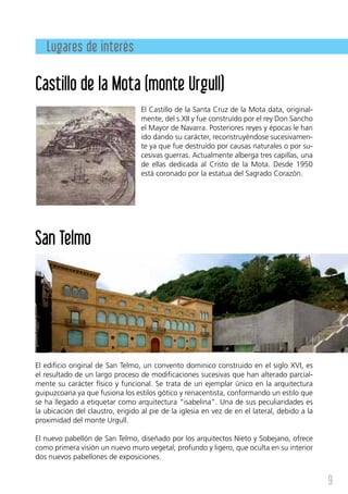 Lugares de interés

Castillo de la Mota (monte Urgull)
                                   El Castillo de la Santa Cruz de la Mota data, original-
                                   mente, del s.XII y fue construído por el rey Don Sancho
                                   el Mayor de Navarra. Posteriores reyes y épocas le han
                                   ido dando su carácter, reconstruyéndose sucesivamen-
                                   te ya que fue destruído por causas naturales o por su-
                                   cesivas guerras. Actualmente alberga tres capillas, una
                                   de ellas dedicada al Cristo de la Mota. Desde 1950
                                   está coronado por la estatua del Sagrado Corazón.




San Telmo




El edificio original de San Telmo, un convento dominico construido en el siglo XVI, es
el resultado de un largo proceso de modificaciones sucesivas que han alterado parcial-
mente su carácter físico y funcional. Se trata de un ejemplar único en la arquitectura
guipuzcoana ya que fusiona los estilos gótico y renacentista, conformando un estilo que
se ha llegado a etiquetar como arquitectura “isabelina”. Una de sus peculiaridades es
la ubicación del claustro, erigido al pie de la iglesia en vez de en el lateral, debido a la
proximidad del monte Urgull.

El nuevo pabellón de San Telmo, diseñado por los arquitectos Nieto y Sobejano, ofrece
como primera visión un nuevo muro vegetal, profundo y ligero, que oculta en su interior
dos nuevos pabellones de exposiciones.


                                                                                               9
 