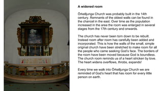 A widened room
Örkelljunga Church was probably built in the 14th
century. Remnants of the oldest walls can be found in
the chancel in the east. Over time as the population
increased in the area the room was enlarged in several
stages from the 17th century and onwards.
The church has never been torn down to be rebuilt.
Instead room after room has carefully been added and
incorporated. This is how the walls of the small, simple
original church have been stretched to make room for all
the people who came seeking God’s face. The borders of
the room have been moved because God is boundless.
The church room reminds us of a heart stricken by love.
The heart widens overflows, throbs, expands!
Every time we walk into Örkelljunga Church we are
reminded of God’s heart that has room for every little
person on earth.
 