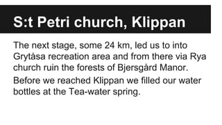 S:t Petri church, Klippan
The next stage, some 24 km, led us to into
Grytåsa recreation area and from there via Rya
church ruin the forests of Bjersgård Manor.
Before we reached Klippan we filled our water
bottles at the Tea-water spring.
 