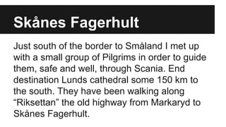 Skånes Fagerhult
Just south of the border to Småland I met up
with a small group of Pilgrims in order to guide
them, safe and well, through Scania. End
destination Lunds cathedral some 150 km to
the south. They have been walking along
“Riksettan” the old highway from Markaryd to
Skånes Fagerhult.
 